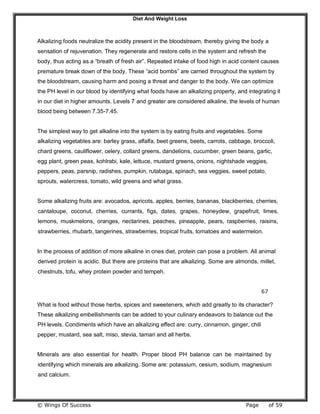 Diet And Weight Loss
© Wings Of Success Page of 59
Alkalizing foods neutralize the acidity present in the bloodstream, thereby giving the body a
sensation of rejuvenation. They regenerate and restore cells in the system and refresh the
body, thus acting as a “breath of fresh air”. Repeated intake of food high in acid content causes
premature break down of the body. These “acid bombs” are carried throughout the system by
the bloodstream, causing harm and posing a threat and danger to the body. We can optimize
the PH level in our blood by identifying what foods have an alkalizing property, and integrating it
in our diet in higher amounts. Levels 7 and greater are considered alkaline, the levels of human
blood being between 7.35-7.45.
The simplest way to get alkaline into the system is by eating fruits and vegetables. Some
alkalizing vegetables are: barley grass, alfalfa, beet greens, beets, carrots, cabbage, broccoli,
chard greens, cauliflower, celery, collard greens, dandelions, cucumber, green beans, garlic,
egg plant, green peas, kohlrabi, kale, lettuce, mustard greens, onions, nightshade veggies,
peppers, peas, parsnip, radishes, pumpkin, rutabaga, spinach, sea veggies, sweet potato,
sprouts, watercress, tomato, wild greens and what grass.
Some alkalizing fruits are: avocados, apricots, apples, berries, bananas, blackberries, cherries,
cantaloupe, coconut, cherries, currants, figs, dates, grapes, honeydew, grapefruit, limes,
lemons, muskmelons, oranges, nectarines, peaches, pineapple, pears, raspberries, raisins,
strawberries, rhubarb, tangerines, strawberries, tropical fruits, tomatoes and watermelon.
In the process of addition of more alkaline in ones diet, protein can pose a problem. All animal
derived protein is acidic. But there are proteins that are alkalizing. Some are almonds, millet,
chestnuts, tofu, whey protein powder and tempeh.
67
What is food without those herbs, spices and sweeteners, which add greatly to its character?
These alkalizing embellishments can be added to your culinary endeavors to balance out the
PH levels. Condiments which have an alkalizing effect are: curry, cinnamon, ginger, chili
pepper, mustard, sea salt, miso, stevia, tamari and all herbs.
Minerals are also essential for health. Proper blood PH balance can be maintained by
identifying which minerals are alkalizing. Some are: potassium, cesium, sodium, magnesium
and calcium.
 