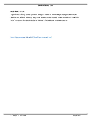 Diet And Weight Loss
© Wings Of Success Page of 6
Do It With Friends
A great and fun way to help you stick with your plan is to undertake your project of losing 10
pounds with a friend. Not only will you be able to provide support for each other and track each
other's progress, but you'll be able to engage in fun exercise activities together.
https://6ddcegeengo1t4fqvd187o9oe6.hop.clickbank.net/
 