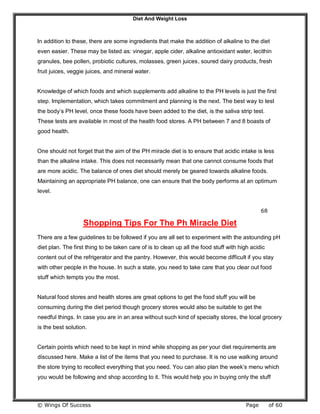 Diet And Weight Loss
© Wings Of Success Page of 60
In addition to these, there are some ingredients that make the addition of alkaline to the diet
even easier. These may be listed as: vinegar, apple cider, alkaline antioxidant water, lecithin
granules, bee pollen, probiotic cultures, molasses, green juices, soured dairy products, fresh
fruit juices, veggie juices, and mineral water.
Knowledge of which foods and which supplements add alkaline to the PH levels is just the first
step. Implementation, which takes commitment and planning is the next. The best way to test
the body’s PH level, once these foods have been added to the diet, is the saliva strip test.
These tests are available in most of the health food stores. A PH between 7 and 8 boasts of
good health.
One should not forget that the aim of the PH miracle diet is to ensure that acidic intake is less
than the alkaline intake. This does not necessarily mean that one cannot consume foods that
are more acidic. The balance of ones diet should merely be geared towards alkaline foods.
Maintaining an appropriate PH balance, one can ensure that the body performs at an optimum
level.
68
Shopping Tips For The Ph Miracle Diet
There are a few guidelines to be followed if you are all set to experiment with the astounding pH
diet plan. The first thing to be taken care of is to clean up all the food stuff with high acidic
content out of the refrigerator and the pantry. However, this would become difficult if you stay
with other people in the house. In such a state, you need to take care that you clear out food
stuff which tempts you the most.
Natural food stores and health stores are great options to get the food stuff you will be
consuming during the diet period though grocery stores would also be suitable to get the
needful things. In case you are in an area without such kind of specialty stores, the local grocery
is the best solution.
Certain points which need to be kept in mind while shopping as per your diet requirements are
discussed here. Make a list of the items that you need to purchase. It is no use walking around
the store trying to recollect everything that you need. You can also plan the week’s menu which
you would be following and shop according to it. This would help you in buying only the stuff
 