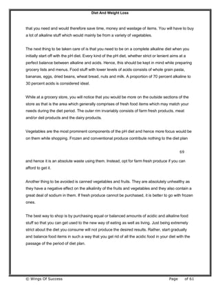 Diet And Weight Loss
© Wings Of Success Page of 61
that you need and would therefore save time, money and wastage of items. You will have to buy
a lot of alkaline stuff which would mainly be from a variety of vegetables.
The next thing to be taken care of is that you need to be on a complete alkaline diet when you
initially start off with the pH diet. Every kind of the pH diet, whether strict or lenient aims at a
perfect balance between alkaline and acids. Hence, this should be kept in mind while preparing
grocery lists and menus. Food stuff with lower levels of acids consists of whole grain pasta,
bananas, eggs, dried beans, wheat bread, nuts and milk. A proportion of 70 percent alkaline to
30 percent acids is considered ideal.
While at a grocery store, you will notice that you would be more on the outside sections of the
store as that is the area which generally comprises of fresh food items which may match your
needs during the diet period. The outer rim invariably consists of farm fresh products, meat
and/or deli products and the dairy products.
Vegetables are the most prominent components of the pH diet and hence more focus would be
on them while shopping. Frozen and conventional produce contribute nothing to the diet plan
69
and hence it is an absolute waste using them. Instead, opt for farm fresh produce if you can
afford to get it.
Another thing to be avoided is canned vegetables and fruits. They are absolutely unhealthy as
they have a negative effect on the alkalinity of the fruits and vegetables and they also contain a
great deal of sodium in them. If fresh produce cannot be purchased, it is better to go with frozen
ones.
The best way to shop is by purchasing equal or balanced amounts of acidic and alkaline food
stuff so that you can get used to the new way of eating as well as living. Just being extremely
strict about the diet you consume will not produce the desired results. Rather, start gradually
and balance food items in such a way that you get rid of all the acidic food in your diet with the
passage of the period of diet plan.
 