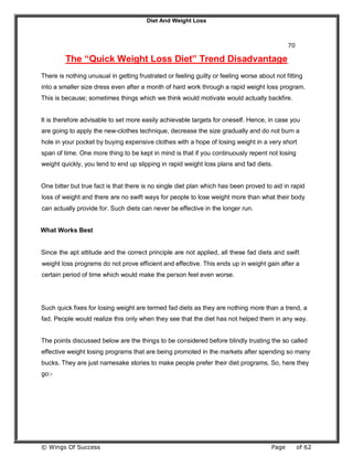 Diet And Weight Loss
© Wings Of Success Page of 62
70
The “Quick Weight Loss Diet” Trend Disadvantage
There is nothing unusual in getting frustrated or feeling guilty or feeling worse about not fitting
into a smaller size dress even after a month of hard work through a rapid weight loss program.
This is because; sometimes things which we think would motivate would actually backfire.
It is therefore advisable to set more easily achievable targets for oneself. Hence, in case you
are going to apply the new-clothes technique, decrease the size gradually and do not burn a
hole in your pocket by buying expensive clothes with a hope of losing weight in a very short
span of time. One more thing to be kept in mind is that if you continuously repent not losing
weight quickly, you tend to end up slipping in rapid weight loss plans and fad diets.
One bitter but true fact is that there is no single diet plan which has been proved to aid in rapid
loss of weight and there are no swift ways for people to lose weight more than what their body
can actually provide for. Such diets can never be effective in the longer run.
What Works Best
Since the apt attitude and the correct principle are not applied, all these fad diets and swift
weight loss programs do not prove efficient and effective. This ends up in weight gain after a
certain period of time which would make the person feel even worse.
Such quick fixes for losing weight are termed fad diets as they are nothing more than a trend, a
fad. People would realize this only when they see that the diet has not helped them in any way.
The points discussed below are the things to be considered before blindly trusting the so called
effective weight losing programs that are being promoted in the markets after spending so many
bucks. They are just namesake stories to make people prefer their diet programs. So, here they
go:-
 