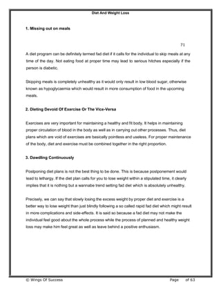 Diet And Weight Loss
© Wings Of Success Page of 63
1. Missing out on meals
71
A diet program can be definitely termed fad diet if it calls for the individual to skip meals at any
time of the day. Not eating food at proper time may lead to serious hitches especially if the
person is diabetic.
Skipping meals is completely unhealthy as it would only result in low blood sugar, otherwise
known as hypoglycaemia which would result in more consumption of food in the upcoming
meals.
2. Dieting Devoid Of Exercise Or The Vice-Versa
Exercises are very important for maintaining a healthy and fit body. It helps in maintaining
proper circulation of blood in the body as well as in carrying out other processes. Thus, diet
plans which are void of exercises are basically pointless and useless. For proper maintenance
of the body, diet and exercise must be combined together in the right proportion.
3. Dawdling Continuously
Postponing diet plans is not the best thing to be done. This is because postponement would
lead to lethargy. If the diet plan calls for you to lose weight within a stipulated time, it clearly
implies that it is nothing but a wannabe trend setting fad diet which is absolutely unhealthy.
Precisely, we can say that slowly losing the excess weight by proper diet and exercise is a
better way to lose weight than just blindly following a so called rapid fad diet which might result
in more complications and side-effects. It is said so because a fad diet may not make the
individual feel good about the whole process while the process of planned and healthy weight
loss may make him feel great as well as leave behind a positive enthusiasm.
 