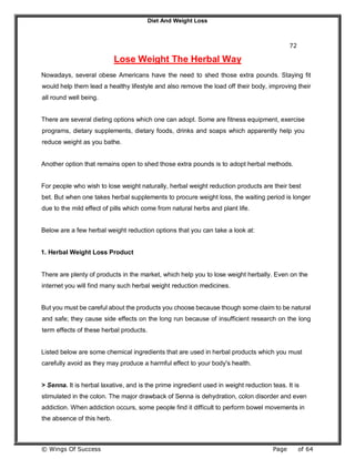Diet And Weight Loss
© Wings Of Success Page of 64
72
Lose Weight The Herbal Way
Nowadays, several obese Americans have the need to shed those extra pounds. Staying fit
would help them lead a healthy lifestyle and also remove the load off their body, improving their
all round well being.
There are several dieting options which one can adopt. Some are fitness equipment, exercise
programs, dietary supplements, dietary foods, drinks and soaps which apparently help you
reduce weight as you bathe.
Another option that remains open to shed those extra pounds is to adopt herbal methods.
For people who wish to lose weight naturally, herbal weight reduction products are their best
bet. But when one takes herbal supplements to procure weight loss, the waiting period is longer
due to the mild effect of pills which come from natural herbs and plant life.
Below are a few herbal weight reduction options that you can take a look at:
1. Herbal Weight Loss Product
There are plenty of products in the market, which help you to lose weight herbally. Even on the
internet you will find many such herbal weight reduction medicines.
But you must be careful about the products you choose because though some claim to be natural
and safe; they cause side effects on the long run because of insufficient research on the long
term effects of these herbal products.
Listed below are some chemical ingredients that are used in herbal products which you must
carefully avoid as they may produce a harmful effect to your body's health.
> Senna. It is herbal laxative, and is the prime ingredient used in weight reduction teas. It is
stimulated in the colon. The major drawback of Senna is dehydration, colon disorder and even
addiction. When addiction occurs, some people find it difficult to perform bowel movements in
the absence of this herb.
 