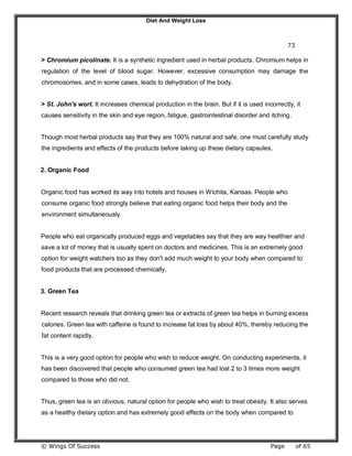 Diet And Weight Loss
© Wings Of Success Page of 65
73
> Chromium picolinate. It is a synthetic ingredient used in herbal products. Chromium helps in
regulation of the level of blood sugar. However, excessive consumption may damage the
chromosomes, and in some cases, leads to dehydration of the body.
> St. John's wort. It increases chemical production in the brain. But if it is used incorrectly, it
causes sensitivity in the skin and eye region, fatigue, gastrointestinal disorder and itching.
Though most herbal products say that they are 100% natural and safe, one must carefully study
the ingredients and effects of the products before taking up these dietary capsules.
2. Organic Food
Organic food has worked its way into hotels and houses in Wichita, Kansas. People who
consume organic food strongly believe that eating organic food helps their body and the
environment simultaneously.
People who eat organically produced eggs and vegetables say that they are way healthier and
save a lot of money that is usually spent on doctors and medicines. This is an extremely good
option for weight watchers too as they don't add much weight to your body when compared to
food products that are processed chemically.
3. Green Tea
Recent research reveals that drinking green tea or extracts of green tea helps in burning excess
calories. Green tea with caffeine is found to increase fat loss by about 40%, thereby reducing the
fat content rapidly.
This is a very good option for people who wish to reduce weight. On conducting experiments, it
has been discovered that people who consumed green tea had lost 2 to 3 times more weight
compared to those who did not.
Thus, green tea is an obvious, natural option for people who wish to treat obesity. It also serves
as a healthy dietary option and has extremely good effects on the body when compared to
 