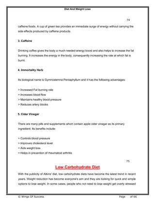 Diet And Weight Loss
© Wings Of Success Page of 66
74
caffeine foods. A cup of green tea provides an immediate surge of energy without carrying the
side effects produced by caffeine products.
3. Caffeine
Drinking coffee gives the body a much needed energy boost and also helps to increase the fat
burning. It increases the energy in the body, consequently increasing the rate at which fat is
burnt.
4. Immortality Herb
Its biological name is Gymnostemna Pentaphyllum and it has the following advantages:
> Increased Fat burning rate
> Increases blood flow
> Maintains healthy blood pressure
> Reduces artery blocks
5. Cider Vinegar
There are many pills and supplements which contain apple cider vinegar as its primary
ingredient. Its benefits include:
> Controls blood pressure
> Improves cholesterol level
> Aids weight loss
> Helps in prevention of rheumatoid arthritis
75
Low Carbohydrate Diet
With the publicity of Atkins' diet, low carbohydrate diets have become the latest trend in recent
years. Weight reduction has become everyone's aim and they are looking for quick and simple
options to lose weight. In some cases, people who not need to lose weight get overly stressed
 