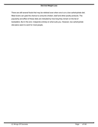 Diet And Weight Loss
© Wings Of Success Page of 68
There are still several foods that may be relished even when one is on a low carbohydrate diet.
Meat lovers can grab the chance to consume chicken, beef and other poultry products. The
popularity and effect of these diets are indicated by how long they remain on the list of
bestsellers. But in the end, it depends entirely on what suits you. However, low carbohydrate
diet plans seem to work for most people.
 