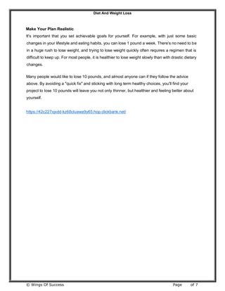 Diet And Weight Loss
© Wings Of Success Page of 7
Make Your Plan Realistic
It's important that you set achievable goals for yourself. For example, with just some basic
changes in your lifestyle and eating habits, you can lose 1 pound a week. There's no need to be
in a huge rush to lose weight, and trying to lose weight quickly often requires a regimen that is
difficult to keep up. For most people, it is healthier to lose weight slowly than with drastic dietary
changes.
Many people would like to lose 10 pounds, and almost anyone can if they follow the advice
above. By avoiding a "quick fix" and sticking with long term healthy choices, you'll find your
project to lose 10 pounds will leave you not only thinner, but healthier and feeling better about
yourself.
https://42c227iqxdd-kz68cluawa9y65.hop.clickbank.net/
 