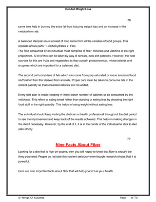 Diet And Weight Loss
© Wings Of Success Page of 70
78
same time help in burning the extra fat thus inducing weight loss and an increase in the
metabolism rate.
A balanced diet plan must consist of food items from all the varieties of food groups. This
consists of two parts: 1. carbohydrates 2. Fats
The food consumed by an individual must comprise of fiber, minerals and vitamins in the right
proportions. A lot of this can be taken by way of cereals, oats and potatoes. However, the best
sources for this are fruits and vegetables as they contain photochemical, micronutrients and
enzymes which are important for a balanced diet.
The second part comprises of fats which can come from poly saturated or mono saturated food
stuff rather than that derived from animals. Proper care must be taken to consume fats in the
correct quantity so that unwanted calories are not added.
Every diet plan is made keeping in mind lesser number of calories to be consumed by the
individual. This refers to eating smart rather than starving or eating less by choosing the right
food stuff in the right quantity. This helps in losing weight without eating less.
The individual should keep visiting the dietician or health professional throughout the diet period
to see the improvement and keep track of the results achieved. This helps in making changes in
the diet if necessary. However, by the end of it, it is in the hands of the individual to stick to diet
plan strictly.
79
Nine Facts About Fiber
Looking for a diet that is high on octane, then you will happy to know that fiber is exactly the
thing you need. People do not take this nutrient seriously even though research shows that it is
powerful.
Here are nine important facts about fiber that will help you to fuel your health.
 
