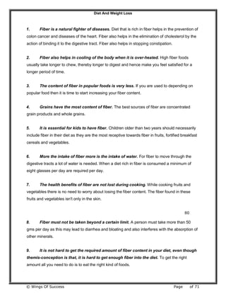 Diet And Weight Loss
© Wings Of Success Page of 71
1. Fiber is a natural fighter of diseases. Diet that is rich in fiber helps in the prevention of
colon cancer and diseases of the heart. Fiber also helps in the elimination of cholesterol by the
action of binding it to the digestive tract. Fiber also helps in stopping constipation.
2. Fiber also helps in cooling of the body when it is over-heated. High fiber foods
usually take longer to chew, thereby longer to digest and hence make you feel satisfied for a
longer period of time.
3. The content of fiber in popular foods is very less. If you are used to depending on
popular food then it is time to start increasing your fiber content.
4. Grains have the most content of fiber. The best sources of fiber are concentrated
grain products and whole grains.
5. It is essential for kids to have fiber. Children older than two years should necessarily
include fiber in their diet as they are the most receptive towards fiber in fruits, fortified breakfast
cereals and vegetables.
6. More the intake of fiber more is the intake of water. For fiber to move through the
digestive tracts a lot of water is needed. When a diet rich in fiber is consumed a minimum of
eight glasses per day are required per day.
7. The health benefits of fiber are not lost during cooking. While cooking fruits and
vegetables there is no need to worry about losing the fiber content. The fiber found in these
fruits and vegetables isn't only in the skin.
80
8. Fiber must not be taken beyond a certain limit. A person must take more than 50
gms per day as this may lead to diarrhea and bloating and also interferes with the absorption of
other minerals.
9. It is not hard to get the required amount of fiber content in your diet, even though
themis-conception is that, it is hard to get enough fiber into the diet. To get the right
amount all you need to do is to eat the right kind of foods.
 