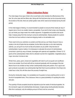 Diet And Weight Loss
© Wings Of Success Page of 73
81
Atkins Induction Rules
The initial stage of any type of diet is the crucial factor which decides the effectiveness of the
diet. So is the case with the Atkins diet. Along with the food items that can be consumed during
the duration of the diet, there are certain golden rules which need to be followed during the diet
period.
In the initial stages of dieting, it is recommended to people to consume three meals per day of
regular size or five to six smaller meals is acceptable. If you tend to feel hungry very frequently,
you can break your large meals into smaller segments. A vegetable and proteins diet would
help in staying away from the craving to consume carbohydrates. Staying awake for a period
more than six hours without a meal and skipping meals is not advisable at all.
There need not be any restriction on proteins and fats and you can freely choose to have a
variety in the list of foods that are accepted. As the Atkins diet plan is not a diet restricting
calories, you can go for as much as fats and proteins as you prefer. Only the level of
carbohydrates in grams matters. It is necessary to calculate the amount of carbohydrates
consumed in grams by way of cheese, beverages with splenda and vegetables. At least 12-15
grams of the carbohydrates intake which is allowed must be from vegetables. Vegetables play a
major role when it comes to diet.
Whole fruits, pasta, grains, bread and vegetables with starch such as squash and cauliflower
have to be avoided. Such food stuff will be introduced gradually with the passage of the diet.
Beans have to be avoided as they contain carbohydrates along with proteins. If an urge to eat
grain products is prevalent, low carbohydrate-high fiber food must be preferred. One thing to be
noted here is that, this will slow down the process of weight loss.
During the introduction stage, it is completely out of question to have anything which is not in
the list of acceptable foods. This is because; there is a great probability of it spoiling the whole
diet plan.
The quantity of foods accepted should be adjusted as per the needs of individual appetite. As
the craving for sugar and carbohydrates decreases, hunger pangs would gradually decrease.
After this is achieved, only the satisfying amount of food must be consumed.
 