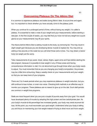 Diet And Weight Loss
© Wings Of Success Page of 75
83
Overcoming Plateaus On The Atkins Diet
It is common to experience plateaus and stalls during Atkins' diets. It occurs time and again,
but, it is important to check whether you have actually come to the plateau point.
When you continue for a prolonged period of time, without losing any weight, it is called a
plateau. It is essential to make a note of your weight and your measurements, before starting a
diet plan. In the first couple of weeks, you may feel that you have not lost any weight but a quick
glance at your measurements may lift your spirits.
The theory behind Atkins Diet is adding muscle to the body, by removing fat. This may result in
slight weight gain because you are developing dense muscle to replace fat. You may end up
adding a few pounds on the scale but you will shed those extra inches. You may obtain a leaner
body but weigh just the same.
Take measurements of you waist, chest, calves, thighs, upper arms and hips before starting the
diet program, because it is possible to lose weight in any of these areas and having
comprehensive information is vital. It is not abnormal to go through times when your body needs
to adjust. You must remember that as you are changing your body's composition, the process
may be a little time consuming. Keep a weekly check on your measurements and your weight,
so that you can keep track of your progress.
There are 3 to 4 week periods when you may experience plateaus in weight reduction, but you
still continue to lose inches, or even vice versa. Checking both methods is an effective way to
monitor your progress. These plateaus are no reason to give up on the diet. Such stall periods
are common in weight loss programs.
Stalls are more frequent when you are just a couple of pounds away from your goal. You would
have developed plenty of muscle by adopting this high protein and low carbohydrate plan. As
your body's muscle-to-fat percentage has increased greatly, your body may resist anymore fat
loss. At this point, you must reconsider your goal weight. Understand what your body is telling
you and focus on maintaining your lost weight instead of trying to shed more and more weight.
84
 