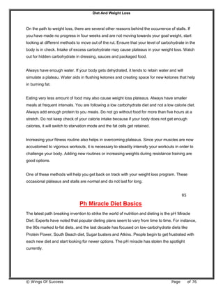 Diet And Weight Loss
© Wings Of Success Page of 76
On the path to weight loss, there are several other reasons behind the occurrence of stalls. If
you have made no progress in four weeks and are not moving towards your goal weight, start
looking at different methods to move out of the rut. Ensure that your level of carbohydrate in the
body is in check. Intake of excess carbohydrate may cause plateaus in your weight loss. Watch
out for hidden carbohydrate in dressing, sauces and packaged food.
Always have enough water. If your body gets dehydrated, it tends to retain water and will
simulate a plateau. Water aids in flushing ketones and creating space for new ketones that help
in burning fat.
Eating very less amount of food may also cause weight loss plateaus. Always have smaller
meals at frequent intervals. You are following a low carbohydrate diet and not a low calorie diet.
Always add enough protein to you meals. Do not go without food for more than five hours at a
stretch. Do not keep check of your calorie intake because if your body does not get enough
calories, it will switch to starvation mode and the fat cells get retained.
Increasing your fitness routine also helps in overcoming plateaus. Since your muscles are now
accustomed to vigorous workouts, it is necessary to steadily intensify your workouts in order to
challenge your body. Adding new routines or increasing weights during resistance training are
good options.
One of these methods will help you get back on track with your weight loss program. These
occasional plateaus and stalls are normal and do not last for long.
85
Ph Miracle Diet Basics
The latest path breaking invention to strike the world of nutrition and dieting is the pH Miracle
Diet. Experts have noted that popular dieting plans seem to vary from time to time. For instance,
the 90s marked lo-fat diets, and the last decade has focused on low-carbohydrate diets like
Protein Power, South Beach diet, Sugar busters and Atkins. People begin to get frustrated with
each new diet and start looking for newer options. The pH miracle has stolen the spotlight
currently.
 