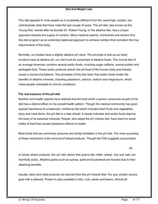 Diet And Weight Loss
© Wings Of Success Page of 77
This diet appeals to most people as it completely different from the usual high- protein, low
carbohydrate diets that have ruled the last couple of years. The pH diet, also known as the
Young Diet, named after its founder Dr. Robert Young, or the alkaline diet, has a unique
approach towards the supply of nutrition. Many medical experts, nutritionists and doctors find
this diet program as an extremely balanced approach to achieve nutrition that considers the true
requirements of the body.
Normally, our bodies have a slightly alkaline pH value. The principle is that as our body
functions best at alkaline pH; our diet must be comprised of alkaline foods. The normal diet of
an average American contains several acidic foods, including sugar caffeine, animal protein and
packaged food. These acidic products disturb the pH level of the human body and thereby
cause a myriad of problems. The principles of this diet claim that acidic foods hinder the
benefits of alkaline minerals, including potassium, calcium, sodium and magnesium, which
make people vulnerable to chronic conditions.
The real essence of the pH diet
Nutrition and health experts have realized that the food which a person consumes as part of his
diet has a distinct effect on his overall health pattern. Though the medical community has given
special importance to a balanced, nutritional diet which includes fresh fruits and vegetables,
dairy and meat items, the pH diet is a step ahead. It clearly indicates that acidic foods deprive
the body of its essential minerals. People, who adopt the pH miracle diet, have learnt to avoid
intake of food that causes disastrous effects to health.
Most foods that we commonly consume are strictly forbidden in the pH diet. The most surprising
of these restrictions is the removal of wheat products. Though the FDA suggests consumption
86
of whole wheat products, the pH diet claims that grains like millet, wheat, rice and oats are
harmfully acidic. Alkaline grains such as quinoa, spelt and buckwheat are favored due to their
alkalizing benefits.
Usually, dairy and meat products are banned from the pH miracle Diet. For your protein source,
goat milk is allowed. Protein is also available in tofu, nuts, seeds and beans. Almost all
 
