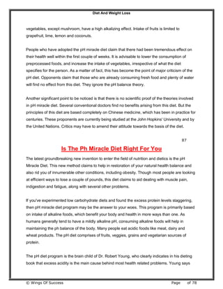 Diet And Weight Loss
© Wings Of Success Page of 78
vegetables, except mushroom, have a high alkalizing effect. Intake of fruits is limited to
grapefruit, lime, lemon and coconuts.
People who have adopted the pH miracle diet claim that there had been tremendous effect on
their health well within the first couple of weeks. It is advisable to lower the consumption of
preprocessed foods, and increase the intake of vegetables, irrespective of what the diet
specifies for the person. As a matter of fact, this has become the point of major criticism of the
pH diet. Opponents claim that those who are already consuming fresh food and plenty of water
will find no effect from this diet. They ignore the pH balance theory.
Another significant point to be noticed is that there is no scientific proof of the theories involved
in pH miracle diet. Several conventional doctors find no benefits arising from this diet. But the
principles of this diet are based completely on Chinese medicine, which has been in practice for
centuries. These proponents are currently being studied at the John Hopkins' University and by
the United Nations. Critics may have to amend their attitude towards the basis of the diet.
87
Is The Ph Miracle Diet Right For You
The latest groundbreaking new invention to enter the field of nutrition and dietics is the pH
Miracle Diet. This new method claims to help in restoration of your natural health balance and
also rid you of innumerable other conditions, including obesity. Though most people are looking
at efficient ways to lose a couple of pounds, this diet claims to aid dealing with muscle pain,
indigestion and fatigue, along with several other problems.
If you've experimented low carbohydrate diets and found the excess protein levels staggering,
then pH miracle diet program may be the answer to your woes. This program is primarily based
on intake of alkaline foods, which benefit your body and health in more ways than one. As
humans generally tend to have a mildly alkaline pH, consuming alkaline foods will help in
maintaining the ph balance of the body. Many people eat acidic foods like meat, dairy and
wheat products. The pH diet comprises of fruits, veggies, grains and vegetarian sources of
protein.
The pH diet program is the brain child of Dr. Robert Young, who clearly indicates in his dieting
book that excess acidity is the main cause behind most health related problems. Young says
 