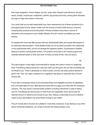 Diet And Weight Loss
© Wings Of Success Page of 79
that nasal congestion, chronic fatigue, dry hair, weak nails, frequent cold infections, dry skin,
stress, anxiety, muscle pain, headaches, arthritis, leg cramps and hives, among other disorders,
are signs of high acid content in the body.
Your acidic diet can be held responsible if you have experienced any of these symptoms for a
prolonged period of time. Keep a watch over the amount of acidic foods that you consume,
including dairy products and animal protein. If these conditions have been a source of
distraction and annoyance to your healthy lifestyle, then pH miracle is probably your best
solution.
For people who have had little success with low carbohydrate diets, pH miracle diet program is
an extremely relieving option. These alkaline foods are not as harsh as protein rich substances
in low carbohydrate diets, and do not damage the digestive system. It possesses a healthier
balance of protein-carbohydrate content. The proteins consumed in pH miracle program are
carefully selected based on their acid level. It mainly consists of tofu, nuts and beans.
88
This diet program is also highly recommended for people who prefer to thrive on vegetarian
food. If sacrificing meat products for a day has made you feel good, this pH diet is probably just
the thing for you. There is absolutely no meat involved, and the sole dairy product allowed is
goat's milk. Tofu, the major constituent of a vegetarian diet plays an essential role in the pH
miracle diet.
If your diet is composed mainly of pre processed foods and negligible amounts of vegetables,
this is the right option for you. Manufactured foods will not supply your body with the necessary
nutrients. This may result in several health problems including malnutrition in spite of eating
your fill. This Miracle pH diet focuses on fresh fruits and vegetables which will provide the
required amount of vitamins and mineral to your diet. Adding a reasonable amount of alkaline
meals to your diet program can bring drastic change to you health.
This pH miracle diet is found to be suitable for most kinds of persons. If you belong to any of the
above mentioned categories, you simply must give this eating program a try.
 