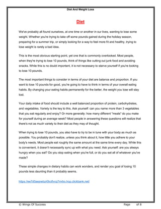 Diet And Weight Loss
© Wings Of Success Page of 8
Diet
We've probably all found ourselves, at one time or another in our lives, wanting to lose some
weight. Whether you're trying to take off some pounds gained during the holiday season,
preparing for a summer trip, or simply looking for a way to feel more fit and healthy, trying to
lose weight is rarely a bad idea.
This is the most obvious starting point, yet one that is commonly overlooked. Most people,
when they're trying to lose 10 pounds, think of things like cutting out junk food and avoiding
snacks. While this is no doubt important, it is not necessary to starve yourself if you're looking
to lose 10 pounds.
The most important things to consider in terms of your diet are balance and proportion. If you
want to lose 10 pounds for good, you're going to have to think in terms of your overall eating
habits. By changing your eating habits permanently for the better, the weight you lose will stay
lost.
Your daily intake of food should include a well balanced proportion of protein, carbohydrates,
and vegetables. Variety is the key to this. Ask yourself: can you name more than 3 vegetables
that you eat regularly and enjoy? Or more generally: how many different "meals" do you make
for yourself during an average week? Most people in answering these questions will realize that
there's not as much variety to their diet as they may of thought.
When trying to lose 10 pounds, you also have to try to be in tune with your body as much as
possible. You probably don't realize, unless you think about it, how little you adhere to your
body's needs. Most people eat roughly the same amount at the same time every day. While this
is convenient, it doesn't necessarily sync up with what you need. Ask yourself: are you always
hungry when you eat? Do you stop eating when you're full, or do you eat all of whatever you've
made?
These simple changes in dietary habits can work wonders, and render you goal of losing 10
pounds less daunting than it probably seems.
https://ee7d0aejnebzr0bctfvcq7mrbo.hop.clickbank.net/
 