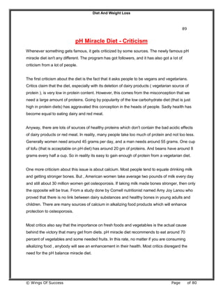 Diet And Weight Loss
© Wings Of Success Page of 80
89
pH Miracle Diet - Criticism
Whenever something gets famous, it gets criticized by some sources. The newly famous pH
miracle diet isn't any different. The program has got followers, and it has also got a lot of
criticism from a lot of people.
The first criticism about the diet is the fact that it asks people to be vegans and vegetarians.
Critics claim that the diet, especially with its deletion of dairy products ( vegetarian source of
protein ), is very low in protein content. However, this comes from the misconception that we
need a large amount of proteins. Going by popularity of the low carbohydrate diet (that is just
high in protein diets) has aggravated this conception in the heads of people. Sadly health has
become equal to eating dairy and red meat.
Anyway, there are lots of sources of healthy proteins which don't contain the bad acidic effects
of dairy products or red meat. In reality, many people take too much of protein and not too less.
Generally women need around 45 grams per day, and a man needs around 55 grams. One cup
of tofu (that is acceptable on pH diet) has around 20 gm of proteins. And beans have around 8
grams every half a cup. So in reality its easy to gain enough of protein from a vegetarian diet.
One more criticism about this issue is about calcium. Most people tend to equate drinking milk
and getting stronger bones. But , American women take average two pounds of milk every day
and still about 30 million women get osteoporosis. If taking milk made bones stronger, then only
the opposite will be true. From a study done by Cornell nutritionist named Amy Joy Lanou who
proved that there is no link between dairy substances and healthy bones in young adults and
children. There are many sources of calcium in alkalizing food products which will enhance
protection to osteoporosis.
Most critics also say that the importance on fresh foods and vegetables is the actual cause
behind the victory that many get from diets. pH miracle diet recommends to eat around 70
percent of vegetables and some needed fruits. In this rate, no matter if you are consuming
alkalizing food , anybody will see an enhancement in their health. Most critics disregard the
need for the pH balance miracle diet.
 