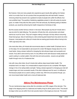 Diet And Weight Loss
© Wings Of Success Page of 81
90
But however, there are many people who experience good results after getting rid of wheat,
which is an acidic food. Its not a product that one generally links with bad health, however,
removing wheat has proved to be a godsend to loads of people who suffer the effects of an
over-acidified meal. The quantity of alkalizing vegetables present in diet will surely do anyone
good, no matter if they take the other parts of the diet seriously. By following eating of alkaline
products, you would be enhancing the health irrespective of strictness of diet.
But this causes another famous criticism in the book. Most people say that pH miracle diet is
way too strict for daily following. The reduction of foods like milk, animal protein and wheat
seems too much for some. They can't imagine making it through a full day without consuming
these food groups. Idea of restricting to a diet containing plant based food only seems too strict.
However, most people who utilize pH miracle diet are seeing good results without having to be
100% rigid about the rules.
Like most other diets, pH miracle diet recommends steps to a better health. Emphasis here is
on the steps. It's not reasonable to ask anyone for a total 180-degree change about his or her
meal habits. Using a slower method for changing the diet will give longer and successful end
results. If any diet is done word by word, it's very difficult at the start because mostly people are
used to eating in a certain pattern. But with time and some practice , anyone can get better
health through more of a H balanced diet.
Like with many other diets, the pH miracle diet outlines steps toward better health. The
emphasis here is on steps. It is unreasonable to expect anyone to do a complete 180-degree
change in his or her eating habits overnight. Taking a slower approach to changing your diet will
create longer and more successful results. If the diet is followed word for word, it is difficult at
first because people are so used to eating a certain way. With time and practice though, you
can move toward better health and a more pH balanced diet.
91
Atkins Pre Maintenance Phase
The pre maintenance stage comes after the orientation and OWL stages of the diet plan. This
stage is the stepping stone to a balanced and healthy living for all the years to time. This should
be begun when you are within five to ten pounds nearer to the target you have set. This would
 