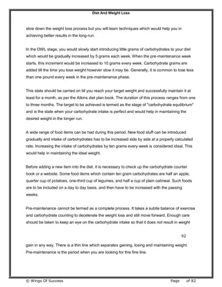 Diet And Weight Loss
© Wings Of Success Page of 82
slow down the weight loss process but you will learn techniques which would help you in
achieving better results in the long-run.
In the OWL stage, you would slowly start introducing little grams of carbohydrates to your diet
which would be gradually increased by 5 grams each week. When the pre-maintenance week
starts, this increment would be increased to 10 grams every week. Carbohydrate grams are
added till the time you lose weight however slow it may be. Generally, it is common to lose less
than one pound every week in the pre-maintenance phase.
This state should be carried on till you reach your target weight and successfully maintain it at
least for a month, as per the Atkins diet plan book. The duration of this process ranges from one
to three months. The target to be achieved is termed as the stage of "carbohydrate equilibrium"
and is the state when your carbohydrate intake is perfect and would help in maintaining the
desired weight in the longer run.
A wide range of food items can be had during this period. New food stuff can be introduced
gradually and intake of carbohydrates has to be increased side by side at a properly calculated
rate. Increasing the intake of carbohydrates by ten grams every week is considered ideal. This
would help in maintaining the ideal weight.
Before adding a new item into the diet, it is necessary to check up the carbohydrate counter
book or a website. Some food items which contain ten gram carbohydrates are half an apple,
quarter cup of potatoes, one-third cup of legumes, and half a cup of plain oatmeal. Such foods
are to be included on a day to day basis, and then have to be increased with the passing
weeks.
Pre-maintenance cannot be termed as a complete process. It takes a subtle balance of exercise
and carbohydrate counting to decelerate the weight loss and still move forward. Enough care
should be taken to keep an eye on the carbohydrate intake so that it does not result in weight
92
gain in any way. There is a thin line which separates gaining, losing and maintaining weight.
Pre-maintenance is the period when you are looking for this fine line.
 