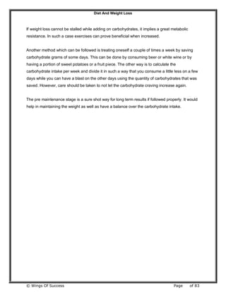 Diet And Weight Loss
© Wings Of Success Page of 83
If weight loss cannot be stalled while adding on carbohydrates, it implies a great metabolic
resistance. In such a case exercises can prove beneficial when increased.
Another method which can be followed is treating oneself a couple of times a week by saving
carbohydrate grams of some days. This can be done by consuming beer or white wine or by
having a portion of sweet potatoes or a fruit piece. The other way is to calculate the
carbohydrate intake per week and divide it in such a way that you consume a little less on a few
days while you can have a blast on the other days using the quantity of carbohydrates that was
saved. However, care should be taken to not let the carbohydrate craving increase again.
The pre maintenance stage is a sure shot way for long term results if followed properly. It would
help in maintaining the weight as well as have a balance over the carbohydrate intake.
 