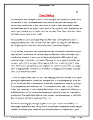 Diet And Weight Loss
© Wings Of Success Page of 84
93
Teen Dieting
21st century has seen the largest number of obese teenagers and children all around the world
since the start of time. The fast food and coffee pub culture has made them lethargic and
inactive. Many parents prefer to keep their children at home for safety reasons which makes
them even more inactive and lazy and in turn results in them becoming couch potatoes who can
spend hours together in front of the idiot box or the computer. These things, rather than making
them better, wrecks havoc on their health.
Teenagers of today are invariably spending most of their time over the phone or in front of
computers and televisions. This has made them lazy, inactive unhealthy and unfit. It has also
left a huge impression on the diet, exercise and nutrition patterns that they follow.
For this purpose, many games have been introduced in the markets which have been aimed at
giving some sort of exercise to the teenagers within the four walls. Games such as the brand
new Nintendo wii system of gaming and the Dance party Revolution of Play station 2 have
created an impact in the market in this regard. They are a fun way to stay in shape in the way
teenagers prefer it. Such games provide an opportunity for them to get involved with it totally
rather than the video games which used to be played in a static environment. This encourages
active participation of the youngsters and is therefore equally popular among adults as a great
stress buster and workout session.
“All work and no play make Jack a dull boy”. This old saying holds absolutely well. In this rapidly
growing and improving world, children and teenagers need to be encouraged to get active and
get out. Adolescents learn by instances and whether they accept it or not, they thoroughly enjoy
doing activities along with family members. Such activities must thus be encouraged. Family
outings must be planned including activities like mountain climbing, wall climbing, biking, hiking,
and boating and so on. You can also plan camps during weekends or learn any new activity or
sport together. Any activity that is taken up by the teenager must be encouraged so that he/she
does not lose interest in it and is actively involved in it.
You can also encourage your teenage daughter or son to join a club for any sport they like.
They can play games which they already know or can join some new sport about which they are
interested and keen to know. A family match of soccer or volleyball or softball is also a great
 