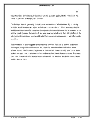 Diet And Weight Loss
© Wings Of Success Page of 85
94
way of inducing physical activity as well as fun and gives an opportunity for everyone in the
family to get some sort of physical exercise.
Gardening is another great way to have fun as well as to burn a few calories. Try to identify
activities which your teen kid enjoys and try to encourage them in it. Work with them together
and keep boosting them for their work which would keep them happy as well as engaged in the
activity thereby keeping them active. It is a great way to unwind rather than sitting in front of the
television or the computer which would make them consume more calories by way of unhealthy
snacking.
They must also be encouraged to consume more nutritious food and to exclude carbonated
beverages, energy drinks and artificial fruit juices and other oily and starchy snack items.
Include more of fresh fruits and vegetables in their diet and make sure they drink lots of water.
Make them participate in activities such as cooking and serving and clearing tables. This would
help them in understanding what is healthy and what is not and thus help in inculcating better
eating habits in them.
 