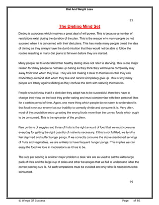 Diet And Weight Loss
© Wings Of Success Page of 86
95
The Dieting Mind Set
Dieting is a process which involves a great deal of will power. This is because a number of
restrictions exist during the duration of the plan. This is the reason why many people do not
succeed when it is concerned with their diet plans. This has made many people dread the idea
of dieting as they always have the dumb intuition that they would not be able to follow the
routine resulting in many diet plans to fail even before they are started.
Many people fail to understand that healthy dieting does not refer to starving. This is one major
reason for many people to not take up dieting as they think they will have to completely stay
away from food which they love. They are not making it clear to themselves that they can
moderately eat food stuff which they like and cannot completely give up. This is why many
people are totally against dieting as they confuse the term with starving themselves.
People should know that if a diet plan they adopt has to be successful, then they have to
change their view on the food they prefer eating and must compromise with their personal likes
for a certain period of time. Again, one more thing which people do not seem to understand is
that food is not our enemy but our inability to correctly divide and consume it, is. Very often,
most of the population ends up eating the wrong foods more than the correct foods which ought
to be consumed. This is the epicenter of the problem.
Five portions of veggies and three of fruits is the right amount of food that we must consume
everyday for getting the right quantity of nutrients necessary. If this is not fulfilled, we tend to
feel deprived and suffer hunger pangs. If we correctly consume the above mentioned servings
of fruits and vegetables, we are unlikely to have frequent hunger pangs. This implies we can
enjoy the food we love in moderations as it has to be.
The size per serving is another major problem o deal. We are so used to eat the extra large
pack of fries and the large cup of colas and other beverages that we fail to understand what the
correct serving size is. All such temptations must be avoided and only what is needed must be
consumed.
96
 