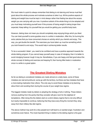 Diet And Weight Loss
© Wings Of Success Page of 87
We must make it a point to always remember that dieting is not starving and hence must feel
good about the whole process and motivate ourselves to take it up. All the positive aspects of
dieting and weight loss must be kept in mind always rather than feeling low about the excess
weight you are carrying with you now. A positive outlook of the whole thing is to be adopted and
you must keep motivating yourself even if the process of losing weight is taking longer than
expected. Keep telling it to yourself that you would be getting your youthful body back.
However, dieting does not mean you should completely stop enjoying things which you liked.
You can treat yourself to some goodies once in a while in moderation. After this, for burning the
extra calories that you have consumed choose an activity which you cherish and enjoy. This
way, you get double the benefit. The exercises you have taken up must be something which
you look forward to and enjoy. This would help in achieving better results.
To be a successful ‘dieter’, you need to be confident and have a positive approach towards the
whole dieting program. If you cannot keep yourself away in case of indulging, then it is better to
avoid indulging however tough it may be. Nonetheless, if you are happy and feel good about the
whole concept of dieting and exercise and keeping fit, then having little treats in moderation
once in a while is a great option.
97
The Greatest Dieting Mistakes
As far as dieting is considered mistakes are made almost on a daily basis, some of these
mistakes are real and profound, some go with the territory, but there are few mistakes that have
a more lasting implication than others. The only way to avoid these mistakes is by learning
about them and avoiding them during the course of your weight loss regime.
The biggest mistake made by dieters is adopting the strategy of all or nothing. These dieters
remove anything from the pantry that they consider will give room for the slightest of
temptations. After doing this the dieters start on a strict dietary regime that is not only difficult
but nearly impossible to continue, believing that they lose every thing the moment they stray
away from their military like diet regime.
The above method may work for a few people but it will lead to un-wanted anger, frustration and
sometimes even failure. The most important thing in relation to the dieting regime is the goal.
 