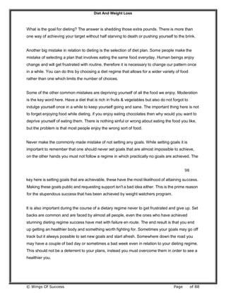 Diet And Weight Loss
© Wings Of Success Page of 88
What is the goal for dieting? The answer is shedding those extra pounds. There is more than
one way of achieving your target without half starving to death or pushing yourself to the brink.
Another big mistake in relation to dieting is the selection of diet plan. Some people make the
mistake of selecting a plan that involves eating the same food everyday. Human beings enjoy
change and will get frustrated with routine, therefore it is necessary to change our pattern once
in a while. You can do this by choosing a diet regime that allows for a wider variety of food
rather than one which limits the number of choices.
Some of the other common mistakes are depriving yourself of all the food we enjoy. Moderation
is the key word here. Have a diet that is rich in fruits & vegetables but also do not forgot to
indulge yourself once in a while to keep yourself going and sane. The important thing here is not
to forget enjoying food while dieting, if you enjoy eating chocolates then why would you want to
deprive yourself of eating them. There is nothing sinful or wrong about eating the food you like,
but the problem is that most people enjoy the wrong sort of food.
Never make the commonly made mistake of not setting any goals. While setting goals it is
important to remember that one should never set goals that are almost impossible to achieve,
on the other hands you must not follow a regime in which practically no goals are achieved. The
98
key here is setting goals that are achievable, these have the most likelihood of attaining success.
Making these goals public and requesting support isn't a bad idea either. This is the prime reason
for the stupendous success that has been achieved by weight watchers program.
It is also important during the course of a dietary regime never to get frustrated and give up. Set
backs are common and are faced by almost all people, even the ones who have achieved
stunning dieting regime success have met with failure en route. The end result is that you end
up getting an healthier body and something worth fighting for. Sometimes your goals may go off
track but it always possible to set new goals and start afresh. Somewhere down the road you
may have a couple of bad day or sometimes a bad week even in relation to your dieting regime.
This should not be a deterrent to your plans, instead you must overcome them in order to see a
healthier you.
 