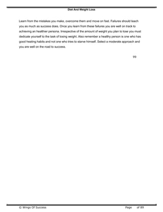 Diet And Weight Loss
© Wings Of Success Page of 89
Learn from the mistakes you make, overcome them and move on fast. Failures should teach
you as much as success does. Once you learn from these failures you are well on track to
achieving an healthier persona. Irrespective of the amount of weight you plan to lose you must
dedicate yourself to the task of losing weight. Also remember a healthy person is one who has
good heating habits and not one who tries to starve himself. Select a moderate approach and
you are well on the road to success.
99
 