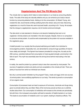 Diet And Weight Loss
© Wings Of Success Page of 90
Vegetarianism And The PH Miracle Diet
The miracle diet is a regime which helps to restore balance in our body by consuming alkaline
foods. The cells of the body are naturally alkaline and you can enhance your body's natural
function by consuming alkaline foods. Adding on to this consumption, Dr.Robert Young, who
created the diet, recommends omitting acidifying items like wheat, dairy and meat. Becoming
vegetarians is a must for those who want improved health, according to Dr. Young. He accepts
that the change to vegetarianism requires a lot of mental control and strength.
The diet which is most standard in America is not devoid of alkalizing food and is not
vegetarian. Animal proteins are inevitable in the diet of people. Despite, there is no compulsion
to consume animal protein. It could be well compensated by the protein rich sources available in
the vegetarian group.
A belief prevails in our society that the physical well-being and health of an individual is
encouraged by proteins. Especially men, are demanded to consume huge quantities of meat to
have vitality and strength. This figment has however prevailed for a long time. As early as the
20th century, scientists believed that consumption of meat equaled strength, prominently in the
field of sport. This myth has essentially been the driving force behind meat eating in the last
century.
In reality, the need for protein by a person's body is less than assumed by most people. The
sources of vegetarian proteins are plenty and are acceptable on the miracle pH diet. There are
plenty of sources from which an individual can choose.
But why is animal protein forbidden by this program? Dairy, meats and eggs which are sources
of animal protein, have acidifying significance on our body. This tends to prevail on consumption
of non-organic meat.
Consumption of processed meat can lead to exposure of hormones, chemicals and drugs being
given to animals before they are killed. Risks of the hormones prevail as there are no definite
studies about them. Our consumption of antibiotics will increase as the animals are periodically
fed with them. this increased consumption will lead to reduction of helpful bacteria in our body.
This leads to accumulation of metabolic acid in our system, leading to disastrous effects. The
 