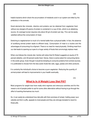 Diet And Weight Loss
© Wings Of Success Page of 91
100
helpful bacteria which check the accumulation of metabolic acid in our system are killed by the
antibiotics in the animals.
Good elements like minerals, vitamins and proteins can be obtained from vegetarian food
without any dangers.20 grams of protein is contained in a cup of tofu, which is an alkalizing
source. An average human requires only about 40 gm of protein per day. This can be easily
satisfied without the consumption of meat.
Switching to vegetarianism is much of a mental battle than a physical battle. In fact, the absence
of acidifying animal protein leads to efficient body. Consumption of meat is a routine and the
advantages of consuming it is a figment. There is no need for meat physically. Omitting meat from
our diet leads to opening our eyes to a huge variety of foods that convincingly replace meat.
When one follows the miracle diet, he/she will notice that Dr.Robert suggests an equity of 70
percent alkaline, and 30 percent acidic food. Hence, there is some extent for consuming items
in the acidic group. Even though it would be tempting to consume proteins from animal sources,
it is preferable to choose from the less acidic foods like oats, eggs, pastas and other products.
It is certainly the individual's choice to become a pure vegetarian. Reducing the quantity of
animal protein will lead to improvements in your health eventually.
101
What Is In A Weight Loss Diet Pill?
Most programs for weight loss have really strict regimes and strenuous activities and for this
reason a lot of people prefer to opt for some other alternative without having to go through the
effort of exerting themselves too much.
So, it can easily be understood how diet pills with their promises of simply 'melting away' your
cellulite and fat in a jiffy, appeals to most people and they are strongly tempted to resort to
these pills.
 
