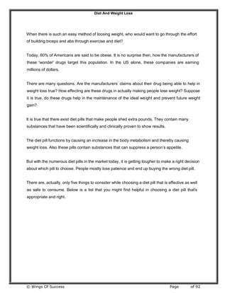 Diet And Weight Loss
© Wings Of Success Page of 92
When there is such an easy method of loosing weight, who would want to go through the effort
of building biceps and abs through exercise and diet?
Today, 60% of Americans are said to be obese. It is no surprise then, how the manufacturers of
these 'wonder' drugs target this population. In the US alone, these companies are earning
millions of dollars.
There are many questions. Are the manufacturers’ claims about their drug being able to help in
weight loss true? How effecting are these drugs in actually making people lose weight? Suppose
it is true, do these drugs help in the maintenance of the ideal weight and prevent future weight
gain?
It is true that there exist diet pills that make people shed extra pounds. They contain many
substances that have been scientifically and clinically proven to show results.
The diet pill functions by causing an increase in the body metabolism and thereby causing
weight loss. Also these pills contain substances that can suppress a person’s appetite.
But with the numerous diet pills in the market today, it is getting tougher to make a right decision
about which pill to choose. People mostly lose patience and end up buying the wrong diet pill.
There are, actually, only five things to consider while choosing a diet pill that is effective as well
as safe to consume. Below is a list that you might find helpful in choosing a diet pill that's
appropriate and right.
 