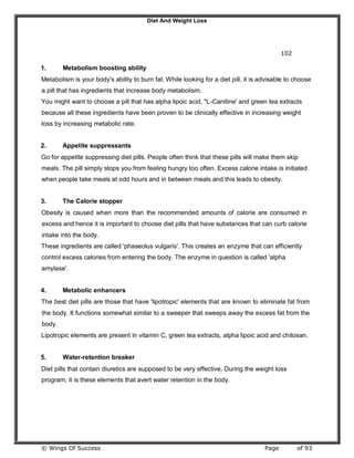 Diet And Weight Loss
© Wings Of Success Page of 93
102
1. Metabolism boosting ability
Metabolism is your body's ability to burn fat. While looking for a diet pill, it is advisable to choose
a pill that has ingredients that increase body metabolism.
You might want to choose a pill that has alpha lipoic acid, "L-Canitine' and green tea extracts
because all these ingredients have been proven to be clinically effective in increasing weight
loss by increasing metabolic rate.
2. Appetite suppressants
Go for appetite suppressing diet pills. People often think that these pills will make them skip
meals. The pill simply stops you from feeling hungry too often. Excess calorie intake is initiated
when people take meals at odd hours and in between meals and this leads to obesity.
3. The Calorie stopper
Obesity is caused when more than the recommended amounts of calorie are consumed in
excess and hence it is important to choose diet pills that have substances that can curb calorie
intake into the body.
These ingredients are called 'phaseolus vulgaris'. This creates an enzyme that can efficiently
control excess calories from entering the body. The enzyme in question is called 'alpha
amylase'.
4. Metabolic enhancers
The best diet pills are those that have 'lipotropic' elements that are known to eliminate fat from
the body. It functions somewhat similar to a sweeper that sweeps away the excess fat from the
body.
Lipotropic elements are present in vitamin C, green tea extracts, alpha lipoic acid and chitosan.
5. Water-retention breaker
Diet pills that contain diuretics are supposed to be very effective. During the weight loss
program, it is these elements that avert water retention in the body.
 