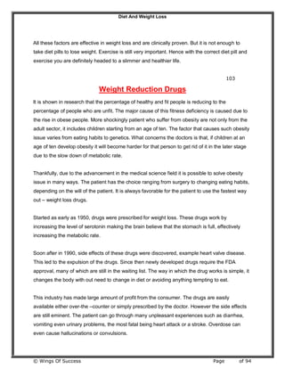 Diet And Weight Loss
© Wings Of Success Page of 94
All these factors are effective in weight loss and are clinically proven. But it is not enough to
take diet pills to lose weight. Exercise is still very important. Hence with the correct diet pill and
exercise you are definitely headed to a slimmer and healthier life.
103
Weight Reduction Drugs
It is shown in research that the percentage of healthy and fit people is reducing to the
percentage of people who are unfit. The major cause of this fitness deficiency is caused due to
the rise in obese people. More shockingly patient who suffer from obesity are not only from the
adult sector, it includes children starting from an age of ten. The factor that causes such obesity
issue varies from eating habits to genetics. What concerns the doctors is that, if children at an
age of ten develop obesity it will become harder for that person to get rid of it in the later stage
due to the slow down of metabolic rate.
Thankfully, due to the advancement in the medical science field it is possible to solve obesity
issue in many ways. The patient has the choice ranging from surgery to changing eating habits,
depending on the will of the patient. It is always favorable for the patient to use the fastest way
out – weight loss drugs.
Started as early as 1950, drugs were prescribed for weight loss. These drugs work by
increasing the level of serotonin making the brain believe that the stomach is full, effectively
increasing the metabolic rate.
Soon after in 1990, side effects of these drugs were discovered, example heart valve disease.
This led to the expulsion of the drugs. Since then newly developed drugs require the FDA
approval, many of which are still in the waiting list. The way in which the drug works is simple, it
changes the body with out need to change in diet or avoiding anything tempting to eat.
This industry has made large amount of profit from the consumer. The drugs are easily
available either over-the –counter or simply prescribed by the doctor. However the side effects
are still eminent. The patient can go through many unpleasant experiences such as diarrhea,
vomiting even urinary problems, the most fatal being heart attack or a stroke. Overdose can
even cause hallucinations or convulsions.
 