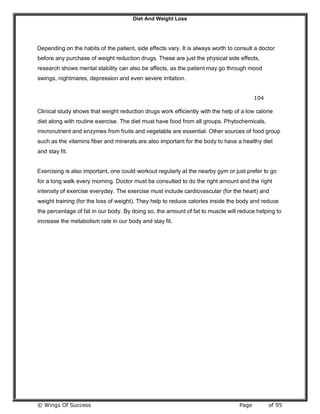 Diet And Weight Loss
© Wings Of Success Page of 95
Depending on the habits of the patient, side effects vary. It is always worth to consult a doctor
before any purchase of weight reduction drugs. These are just the physical side effects,
research shows mental stability can also be affects, as the patient may go through mood
swings, nightmares, depression and even severe irritation.
104
Clinical study shows that weight reduction drugs work efficiently with the help of a low calorie
diet along with routine exercise. The diet must have food from all groups. Phytochemicals,
micronutrient and enzymes from fruits and vegetable are essential. Other sources of food group
such as the vitamins fiber and minerals are also important for the body to have a healthy diet
and stay fit.
Exercising is also important, one could workout regularly at the nearby gym or just prefer to go
for a long walk every morning. Doctor must be consulted to do the right amount and the right
intensity of exercise everyday. The exercise must include cardiovascular (for the heart) and
weight training (for the loss of weight). They help to reduce calories inside the body and reduce
the percentage of fat in our body. By doing so, the amount of fat to muscle will reduce helping to
increase the metabolism rate in our body and stay fit.
 