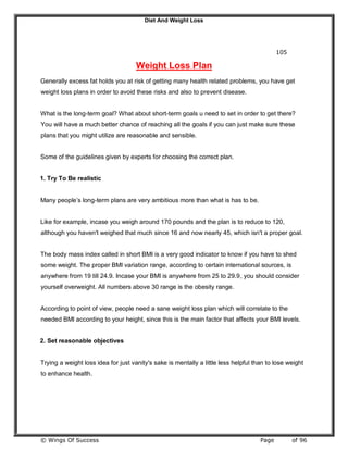 Diet And Weight Loss
© Wings Of Success Page of 96
105
Weight Loss Plan
Generally excess fat holds you at risk of getting many health related problems, you have get
weight loss plans in order to avoid these risks and also to prevent disease.
What is the long-term goal? What about short-term goals u need to set in order to get there?
You will have a much better chance of reaching all the goals if you can just make sure these
plans that you might utilize are reasonable and sensible.
Some of the guidelines given by experts for choosing the correct plan.
1. Try To Be realistic
Many people’s long-term plans are very ambitious more than what is has to be.
Like for example, incase you weigh around 170 pounds and the plan is to reduce to 120,
although you haven't weighed that much since 16 and now nearly 45, which isn't a proper goal.
The body mass index called in short BMI is a very good indicator to know if you have to shed
some weight. The proper BMI variation range, according to certain international sources, is
anywhere from 19 till 24.9. Incase your BMI is anywhere from 25 to 29.9, you should consider
yourself overweight. All numbers above 30 range is the obesity range.
According to point of view, people need a sane weight loss plan which will correlate to the
needed BMI according to your height, since this is the main factor that affects your BMI levels.
2. Set reasonable objectives
Trying a weight loss idea for just vanity's sake is mentally a little less helpful than to lose weight
to enhance health.
 
