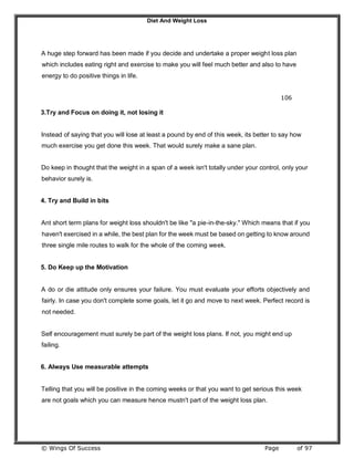 Diet And Weight Loss
© Wings Of Success Page of 97
A huge step forward has been made if you decide and undertake a proper weight loss plan
which includes eating right and exercise to make you will feel much better and also to have
energy to do positive things in life.
106
3.Try and Focus on doing it, not losing it
Instead of saying that you will lose at least a pound by end of this week, its better to say how
much exercise you get done this week. That would surely make a sane plan.
Do keep in thought that the weight in a span of a week isn't totally under your control, only your
behavior surely is.
4. Try and Build in bits
Ant short term plans for weight loss shouldn't be like "a pie-in-the-sky." Which means that if you
haven't exercised in a while, the best plan for the week must be based on getting to know around
three single mile routes to walk for the whole of the coming week.
5. Do Keep up the Motivation
A do or die attitude only ensures your failure. You must evaluate your efforts objectively and
fairly. In case you don't complete some goals, let it go and move to next week. Perfect record is
not needed.
Self encouragement must surely be part of the weight loss plans. If not, you might end up
failing.
6. Always Use measurable attempts
Telling that you will be positive in the coming weeks or that you want to get serious this week
are not goals which you can measure hence mustn't part of the weight loss plan.
 