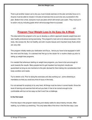 Diet And Weight Loss
© Wings Of Success Page of 98
That is yet another reason as to why you must include exercise on the plan and also focus on it.
Anyone must be able to include 3 minutes of exercise time so as to be very successful in the
plan. Bottom line is that, everyone must use plans which will remain just a plan. They must put it
to action only by including goals which will encourage them to succeed.
107
Program Your Weight Loss In As Easy As A Week
The idea behind the program is for you to develop a uniform approach towards weight loss and
also healthy endurance during exercising. This program's main aim is to reduce excesses in the
body, like excess fat. But not healthy and slim muscle tissues and important body fluids which
are very vital.
This program initially needs your dedication and focus , hence you have to be equipped in both
the mind and the body. It is advised that first go to the doctor for a routine check-up prior to
taking up weight loss programs.
It is needed that whenever starting on weight loss programs, you have to be sure enough to
work towards the results. Many people tend to get impatient but long term results are
guaranteed so long as one maintains to the plan devised for them taking into consideration their
body condition and needs.
Try to stretch a lot. Prior to doing the exercises and also working out , some stretching is
mandatory so that you avoid any kind of injury in the body.
It is not advised for anybody to try very hard. All things must be done in correct levels. Know the
level of training and exercise that will suit you best. It has to be correct enough to be
comfortable with but not too easy so that it won't be a challenge.
In the first week
First few days in the program needs long and steady walks for about twenty minutes. After
walking, try to follow up stretching. This only takes little of the time in the first few days. Less
 