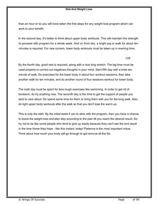 Diet And Weight Loss
© Wings Of Success Page of 99
than an hour or so you will have taken the first steps for any weight loss program which can
work to your benefit.
In the second day, it's better to think about upper body workouts. This will maintain the strength
to proceed with program for a whole week. And on third day, a bright jog or walk for about ten
minutes is required. For new comers, lower body workouts must be taken up in evening time.
108
By the fourth day, good rest is required, along with a nice long stretch. The lag time must be
used properly to correct out negatives thoughts in your mind. Start fifth day with a brisk ten
minute of walk. Do exercises for the lower body in about four workout sessions, then take
another walk for ten minutes, and do another round of four sessions workout for lower body.
The sixth day must be spent for less tough exercises like swimming. In order to get rid of
boredom, do try anything new. The seventh day is the time to get the support of people you
tend to care about. Do spend some time for them or bring them with you for the long walk. Also,
do light upper body workouts after the walk so that you don't lose the warm up.
This is only the start. By the initial week if can to stick with the program, then you have a chance
to boost the weight loss and also stay according to the plan till you reach the desired result. Do
try not to be like some people who tend to give up easily because they can't see the end result
in the time frame they hope - like this instant, today! Patience is the most important virtue.
Think about how much your body will go through to get remove all the fat.
 