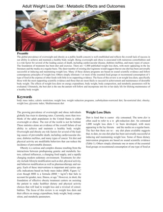 Nutrition in Clinical Practice
Volume XX Number X
Month 201X 1–9
© 2014 American Society
for Parenteral and Enteral Nutrition
DOI: 10.1177/0884533614550251
ncp.sagepub.com
hosted at
online.sagepub.com
Invited Review
The growing prevalence of overweight and obese individuals
globally has risen to alarming rates. Currently, more than two-
thirds of the adult population in the United States is either
overweight or obese. The rest of the world is not far behind.
These statistics alone are evidence of the overall failure of our
ability to achieve and maintain a healthy body weight.
Overweight and obesity are risk factors for several of the lead-
ing causes of preventable death, including cardiovascular dis-
ease, diabetes mellitus, and many types of cancer. Yet diet and
physical activity are modifiable behaviors that can reduce the
incidence of preventable diseases.
Obesity is a serious and complex disease resulting from the
interactions between predisposing genetic and metabolic fac-
tors, cultural influences, a changing food supply, and a rapidly
changing modern sedentary environment. Treatments for obe-
sity include lifestyle modification such as diet, physical activity,
and behavior modification as well as pharmacotherapy and sur-
gery. Each of these interventions is important and carries spe-
cific indications based on body mass index (BMI; Figure 1),1
even though BMI is a formula (BMI = kg/m2
) that fails to
account for gender, race, fitness, or age.2
However, in short, the
foundation of effective obesity treatment centers on assisting
the patient to make healthier dietary and physical activity
choices that will lead to weight loss and a reversal of comor-
bidities. The focus of this review is on weight loss diets and
their effects on energy expenditure, body weight, body compo-
sition, and metabolic parameters.
Weight Loss Diets
Diet is food that is customarily consumed. The term diet is
often used to refer to a weight-reduction diet. An estimated
1,000 weight loss diets have been developed, with more
appearing in the lay literature and the media on a regular basis.
The fact that there are so many diet plans available suggests
that, to date, no one diet plan has been universally successful at
inducing and maintaining weight loss. Some of these dietary
intervention programs are based on sound scientific evidence
(Table 1). Others simply eliminate one or more of the essential
food groups or recommend consumption of one type of food at
550251NCPXXX10.1177/0884533614550251Nutrition in Clinical PracticeMatarese et al
research-article2014
From 1
Division of Gastroenterology, Hepatology and Nutrition,
Department of Internal Medicine, Brody School of Medicine, East
Carolina University, Greenville, North Carolina; 2
Department of
Nutrition Science, East Carolina University, Greenville, North Carolina;
and 3
Department of Surgery, Brody School of Medicine, East Carolina
University, Greenville, North Carolina.
Financial disclosure: None declared.
Corresponding Author:
Laura E. Matarese, PhD, RDN, LDN, CNSC, FADA, FASPEN, FAND,
Division of Gastroenterology, Hepatology and Nutrition, Department
of Internal Medicine, Brody School of Medicine and Department of
Nutrition Science, East Carolina University, 600 Moye Blvd, Vidant MA
338, Greenville, NC 27834, USA.
Email: mataresel@ecu.edu
Adult Weight Loss Diets: Metabolic Effects and Outcomes
Laura E. Matarese, PhD, RDN, LDN, CNSC, FADA, FASPEN, FAND1,2
;
and Walter J. Pories, MD, FACS, FASMBS, FACC, FACG3
Abstract
The global prevalence of overweight and obesity as a public health concern is well established and reflects the overall lack of success in
our ability to achieve and maintain a healthy body weight. Being overweight and obese is associated with numerous comorbidities and
is a risk factor for several of the leading causes of death, including cardiovascular disease, diabetes mellitus, and many types of cancer.
The foundation of treatment has been diet and exercise. There are >1,000 published weight loss diets, with more appearing in the lay
literature and the media on a regular basis. The sheer number of existing diet regimens would suggest that no one diet has been universally
successful at inducing and maintaining weight loss. Many of these dietary programs are based on sound scientific evidence and follow
contemporary principles of weight loss. Others simply eliminate 1 or more of the essential food groups or recommend consumption of 1
type of food at the expense of other foods with little to no supporting evidence. The focus of this review is on weight loss diets, specifically
those with the most supporting scientific evidence and those that are most likely to succeed in achievement and maintenance of desirable
body weight. The effects of weight loss diets on energy expenditure, body weight, body composition, and metabolic parameters will be
evaluated. Ultimately, the best diet is the one the patient will follow and incorporate into his or her daily life for lifelong maintenance of
a healthy body weight. (Nutr Clin Pract.XXXX;xx:xx-xx)
Keywords
body mass index; caloric restriction; weight loss; weight reduction programs; carbohydrate-restricted diet; fat-restricted diet; obesity;
weight loss; glycemic index; Mediterranean diet
at East Carolina University on October 8, 2014ncp.sagepub.comDownloaded from
Adult Weight Loss Diet : Metabolic Effects and OutcomesAdult Weight Loss Diet : Metabolic Effects and Outcomes
Preamble
Keywords
Weight Loss Diets
 