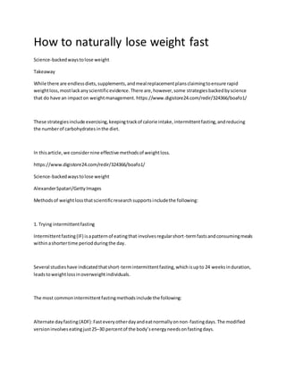 How to naturally lose weight fast
Science-backedwaystolose weight
Takeaway
While there are endlessdiets,supplements,andmeal replacementplansclaimingtoensure rapid
weightloss,mostlackanyscientificevidence.There are,however,some strategiesbackedbyscience
that do have an impacton weightmanagement. https://www.digistore24.com/redir/324366/boafo1/
These strategiesinclude exercising,keepingtrackof calorie intake,intermittentfasting,andreducing
the numberof carbohydrates inthe diet.
In thisarticle,we considernine effective methodsof weightloss.
https://www.digistore24.com/redir/324366/boafo1/
Science-backedwaystolose weight
AlexanderSpatari/GettyImages
Methodsof weightlossthatscientificresearchsupportsincludethe following:
1. Trying intermittentfasting
Intermittentfasting(IF) isapatternof eatingthat involvesregularshort-termfastsandconsumingmeals
withinashortertime periodduringthe day.
Several studieshave indicatedthatshort-termintermittentfasting,whichisupto 24 weeksinduration,
leadstoweightlossinoverweightindividuals.
The most commonintermittentfastingmethodsinclude the following:
Alternate dayfasting(ADF):Fasteveryotherdayandeatnormallyonnon-fastingdays.The modified
versioninvolveseatingjust25–30 percentof the body’senergyneedsonfastingdays.
 
