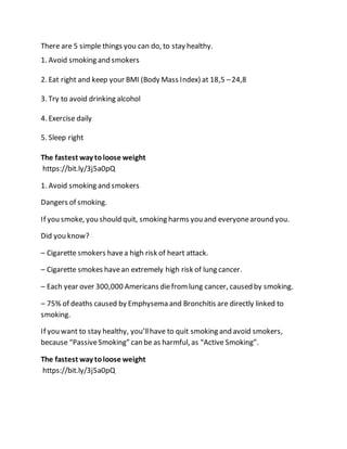 There are 5 simple things you can do, to stay healthy.
1. Avoid smoking and smokers
2. Eat right and keep your BMI (Body Mass Index) at 18,5 –24,8
3. Try to avoid drinking alcohol
4. Exercise daily
5. Sleep right
The fastest way toloose weight
https://bit.ly/3j5a0pQ
1. Avoid smoking and smokers
Dangers of smoking.
If you smoke, you should quit, smoking harms you and everyonearound you.
Did you know?
– Cigarette smokers havea high risk of heart attack.
– Cigarette smokes havean extremely high risk of lung cancer.
– Each year over 300,000 Americans diefromlung cancer, caused by smoking.
– 75% of deaths caused by Emphysema and Bronchitis are directly linked to
smoking.
If you want to stay healthy, you’llhave to quit smoking and avoid smokers,
because “PassiveSmoking” can be as harmful, as “Active Smoking”.
The fastest way toloose weight
https://bit.ly/3j5a0pQ
 