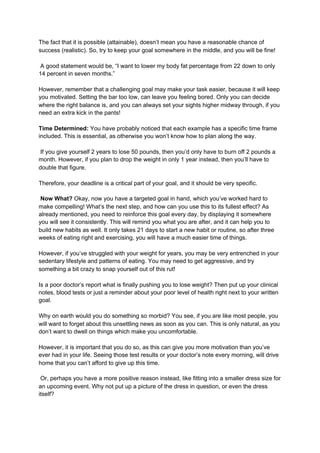 The fact that it is possible (attainable), doesn’t mean you have a reasonable chance of
success (realistic). So, try to keep your goal somewhere in the middle, and you will be fine!
A good statement would be, “I want to lower my body fat percentage from 22 down to only
14 percent in seven months.”
However, remember that a challenging goal may make your task easier, because it will keep
you motivated. Setting the bar too low, can leave you feeling bored. Only you can decide
where the right balance is, and you can always set your sights higher midway through, if you
need an extra kick in the pants!
Time Determined:​ You have probably noticed that each example has a specific time frame
included. This is essential, as otherwise you won’t know how to plan along the way.
If you give yourself 2 years to lose 50 pounds, then you’d only have to burn off 2 pounds a
month. However, if you plan to drop the weight in only 1 year instead, then you’ll have to
double that figure.
Therefore, your deadline is a critical part of your goal, and it should be very specific.
Now What?​ Okay, now you have a targeted goal in hand, which you’ve worked hard to
make compelling! What’s the next step, and how can you use this to its fullest effect? As
already mentioned, you need to reinforce this goal every day, by displaying it somewhere
you will see it consistently. This will remind you what you are after, and it can help you to
build new habits as well. It only takes 21 days to start a new habit or routine, so after three
weeks of eating right and exercising, you will have a much easier time of things.
However, if you’ve struggled with your weight for years, you may be very entrenched in your
sedentary lifestyle and patterns of eating. You may need to get aggressive, and try
something a bit crazy to snap yourself out of this rut!
Is a poor doctor’s report what is finally pushing you to lose weight? Then put up your clinical
notes, blood tests or just a reminder about your poor level of health right next to your written
goal.
Why on earth would you do something so morbid? You see, if you are like most people, you
will want to forget about this unsettling news as soon as you can. This is only natural, as you
don’t want to dwell on things which make you uncomfortable.
However, it is important that you do so, as this can give you more motivation than you’ve
ever had in your life. Seeing those test results or your doctor’s note every morning, will drive
home that you can’t afford to give up this time.
Or, perhaps you have a more positive reason instead, like fitting into a smaller dress size for
an upcoming event. Why not put up a picture of the dress in question, or even the dress
itself?
 