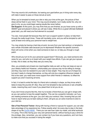 This may sound a bit unorthodox, but seeing your goal before you in living color every day,
will make it easier to pass on those donuts at work.
When you’re tempted to break your diet or skip your time at the gym, the picture of that
dress will be fresh in your mind. This may sound simplistic, but it really works! So, why not
give it a try, as you could begin seeing results like never before.
Get Support:​ At this point, you may think that you are finished, as you have come up with a
SMART goal and placed it where you will see it daily. While this is a great Ultimate Kettlebell
great start, you still need one final element to succeed!
You see, most people fail because they don’t put a support system in place, to help them
through the really tough times. These will inevitably come, and you will be tempted to call it
quits at least once along your personal road to weight loss.
You may simply be having a hard day at work, be sore from your last workout, or tempted to
eat a whole chocolate cake because you’re depressed! Whatever the specific scenario,
there will come a time when you need someone to lean on, to help you through a rough
patch.
Who should you turn to for your personal support team? Obviously, you need someone who
cares for you, and who is on board with your weight loss efforts. If you can get your spouse
to help, this is ideal, as they likely see you every day.
Also, you probably eat at least one meal together daily as well, so they can keep an eye on
your dietary habits too! However, unfortunately your spouse may not be willing to change,
and they may even be resistant to your plan to lose weight. They may be out of shape too,
but aren’t ready to change themselves, so they will only be a negative influence instead. If
this is the case, you need even more support from other friends or relatives, to offset the
support you aren’t receiving at home.
In fact, it is best to enlist the help of a friend who is already in shape, as they know what it
takes to keep the pounds off. Also, they won’t be tempted to skip workouts or eat unhealthy
meals, meaning they won’t cave if you plead them to let you do so.
If you don’t know anyone like this, then try to locate a friend that you can get in shape with,
as you can partner to lose the weight together. This can be a powerful motivator, as if you
are meeting someone at the gym, you can’t skip your workout. Also, knowing that you will
have to report what you’ve been eating to them, will give you an extra incentive to stick to
your diet too.
Get a Free Personal Trainer:​ Along with having a friend or spouse for support, you can also
take advantage of my experience too. Follow exactly what I do every day to stay in the best
shape of my life ​CLICK HERE​ . There you can see how I plan my meals, and what workouts
I’m using. This is like having your very own personal trainer, without having to pay a dime for
the privilege. Also, remember, you can contact me if you have any questions, and I am here
to make sure that you succeed in losing the weight.
 