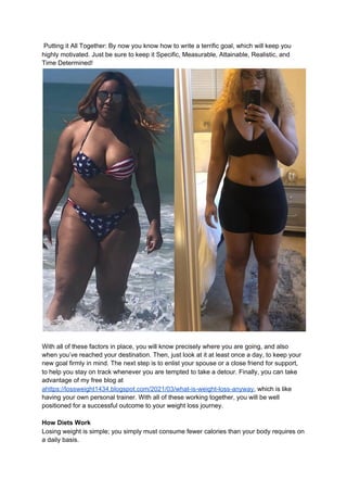 Putting it All Together: By now you know how to write a terrific goal, which will keep you
highly motivated. Just be sure to keep it Specific, Measurable, Attainable, Realistic, and
Time Determined!
With all of these factors in place, you will know precisely where you are going, and also
when you’ve reached your destination. Then, just look at it at least once a day, to keep your
new goal firmly in mind. The next step is to enlist your spouse or a close friend for support,
to help you stay on track whenever you are tempted to take a detour. Finally, you can take
advantage of my free blog at
ahttps://lossweight1434.blogspot.com/2021/03/what-is-weight-loss-anyway​, which is like
having your own personal trainer. With all of these working together, you will be well
positioned for a successful outcome to your weight loss journey.
How Diets Work
Losing weight is simple; you simply must consume fewer calories than your body requires on
a daily basis.
 