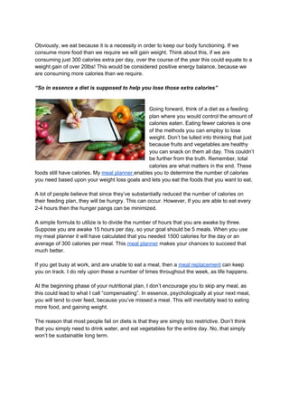 Obviously, we eat because it is a necessity in order to keep our body functioning. If we
consume more food than we require we will gain weight. Think about this, if we are
consuming just 300 calories extra per day, over the course of the year this could equate to a
weight gain of over 20lbs! This would be considered positive energy balance, because we
are consuming more calories than we require.
“So in essence a diet is supposed to help you lose those extra calories”
Going forward, think of a diet as a feeding
plan where you would control the amount of
calories eaten. Eating fewer calories is one
of the methods you can employ to lose
weight. Don’t be lulled into thinking that just
because fruits and vegetables are healthy
you can snack on them all day. This couldn’t
be further from the truth. Remember, total
calories are what matters in the end. These
foods still have calories. My ​meal planner ​enables you to determine the number of calories
you need based upon your weight loss goals and lets you eat the foods that you want to eat.
A lot of people believe that since they’ve substantially reduced the number of calories on
their feeding plan, they will be hungry. This can occur. However, If you are able to eat every
2-4 hours then the hunger pangs can be minimized.
A simple formula to utilize is to divide the number of hours that you are awake by three.
Suppose you are awake 15 hours per day, so your goal should be 5 meals. When you use
my meal planner it will have calculated that you needed 1500 calories for the day or an
average of 300 calories per meal. This ​meal planner​ makes your chances to succeed that
much better.
If you get busy at work, and are unable to eat a meal, then a ​meal replacement​ can keep
you on track. I do rely upon these a number of times throughout the week, as life happens.
At the beginning phase of your nutritional plan, I don’t encourage you to skip any meal, as
this could lead to what I call “compensating”. In essence, psychologically at your next meal,
you will tend to over feed, because you’ve missed a meal. This will inevitably lead to eating
more food, and gaining weight.
The reason that most people fail on diets is that they are simply too restrictive. Don’t think
that you simply need to drink water, and eat vegetables for the entire day. No, that simply
won’t be sustainable long term.
 