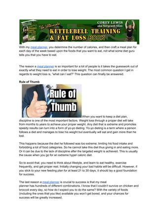 With my ​meal planner​, you determine the number of calories, and then craft a meal plan for
each day of the week based upon the foods that you want to eat, not what some diet guru
tells you that you have to eat.
The reason a ​meal planner​ is so important for a lot of people is it takes the guesswork out of
exactly what they need to eat in order to lose weight. The most common question I get in
regards to weight loss is, “what can I eat?” This question can finally be answered.
Rule of Thumb
When you want to keep a diet plan,
discipline is one of the most important factors. Weight loss through a proper diet will take
from months to years to achieve your proper weight. Any diet that is extreme and promotes
speedy results can turn into a form of yo-yo dieting. Yo-yo dieting is a term where a person
follows a diet and manages to lose his weight but eventually will eat and gain more than he
lost.
This happens because the diet he followed was too extreme; limiting his food intake and
forbidding a lot of food categories. So he cannot take this diet thus giving in and eating more.
Or it can be due to the lack of discipline after the targeted weight is achieved. This is usually
the cause when you go for an extreme hyper caloric diet.
So to avoid that, you need to think about lifestyle, and learn to eat healthy, exercise
frequently, and get proper rest. Initially changing your bad habits will be difficult. However, if
you stick to your new feeding plan for at least 21 to 30 days, it should lay a good foundation
for success.
The last reason a ​meal planner​ is crucial to success is that my meal
planner has hundreds of different combinations. I know that I couldn’t survive on chicken and
broccoli every day, so how do I expect you to do the same? With the variety of foods
(including the ones that you like) available you won’t get bored, and your chances for
success will be greatly increased.
 