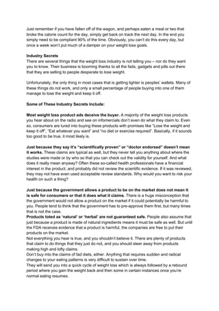 Just remember if you have fallen off of the wagon, and perhaps eaten a meal or two that
broke the calorie count for the day, simply get back on track the next day. In the end you
simply need to be compliant 90% of the time. Obviously, you can’t do this every day, but
once a week won’t put much of a damper on your weight loss goals.
Industry Secrets
There are several things that the weight loss industry is not telling you – nor do they want
you to know. Their business is booming thanks to all the fads, gadgets and pills out there
that they are selling to people desperate to lose weight.
Unfortunately, the only thing in most cases that is getting lighter is peoples’ wallets. Many of
these things do not work, and only a small percentage of people buying into one of them
manage to lose the weight and keep it off.
Some of These Industry Secrets Include:
Most weight loss product ads deceive the buyer.​ A majority of the weight loss products
you hear about on the radio and see on infomercials don’t even do what they claim to. Even
so, consumers are lured into buying these products with promises like “Lose the weight and
keep it off”, “Eat whatever you want” and “no diet or exercise required”. Basically, if it sounds
too good to be true, it most likely is.
Just because they say it’s “scientifically proven” or “doctor endorsed” doesn’t mean
it works. ​These claims are typical as well, but they never tell you anything about where the
studies were made or by who so that you can check out the validity for yourself. And what
does it really mean anyway? Often these so-called health professionals have a financial
interest in the product, and probably did not review the scientific evidence. If it was reviewed,
they may not have even used acceptable review standards. Why would you want to risk your
health on such a thing?
Just because the government allows a product to be on the market does not mean it
is safe for consumers or that it does what it claims.​ There is a huge misconception that
the government would not allow a product on the market if it could potentially be harmful to
you. People tend to think that the government has to pre-approve them first, but many times
that is not the case.
Products toted as ‘natural’ or ‘herbal’ are not guaranteed safe.​ People also assume that
just because a product is made of natural ingredients means it must be safe as well. But until
the FDA receives evidence that a product is harmful, the companies are free to put their
products on the market.
Not everything you hear is true, and you shouldn’t believe it. There are plenty of products
that claim to do things that they just do not, and you should steer away from products
making high and lofty claims.
Don’t buy into the claims of fad diets, either. Anything that requires sudden and radical
changes to your eating patterns is very difficult to sustain over time.
They will send you into a quick cycle of weight loss which is always followed by a rebound
period where you gain the weight back and then some in certain instances once you’re
normal eating resumes.
 