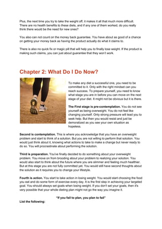 Plus, the next time you try to take the weight off, it makes it all that much more difficult.
There are no health benefits to these diets, and if any one of them worked, do you really
think there would be the need for new ones?
You also can not count on the money back guarantee. You have about as good of a chance
on getting your money back as having the product actually do what it claims to.
There is also no quick fix or magic pill that will help you to finally lose weight. If the product is
making such claims, you can just about guarantee that they won’t work.
Chapter 2: What Do I Do Now?
To make any diet a successful one, you need to be
committed to it. Only with the right mindset can you
reach success. To prepare yourself, you need to know
what stage you are in before you can move on the next
stage of your diet. It might not be obvious but it is there.
The First stage is pre-contemplation.​ You do not see
yourself as being overweight. You do not feel like
changing yourself. Only strong pressure will lead you to
seek help. But then you would resist and just be
demoralized as you see your own situation as
hopeless.
Second is contemplation.​ This is where you acknowledge that you have an overweight
problem and start to think of a solution. But you are not willing to perform that solution. You
would just think about it, knowing what actions to take to make a change but never ready to
do so. You will procrastinate about performing the solution.
Third is preparation.​ You've finally decided to do something about your overweight
problem. You move on from brooding about your problem to realizing your solution. You
would also start to think about the future where you are slimmer and feeling much healthier.
But at this stage you are not fully committed yet. You would still have second thoughts about
the solution as it requires you to change your lifestyle.
Fourth is action.​ You start to take action in losing weight. You would start choosing the food
you eat and do some form of exercise every day. It is the first step in achieving your targeted
goal. You should always set goals when losing weight. If you don't set your goals, then it's
very possible that your whole dieting plan might not go the way you imagine it.
“If you fail to plan, you plan to fail”
List the following:
 